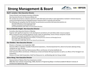 Strong Management & Board
Niall F. Lenahan│ Non‐Executive Director
•
•
•
•

Finance Director and Company Secretary of Mamba 
Non‐Executive Director for Discovery Metals Ltd.
Mr. Lenahan has served as a director and CFO in both ASX‐listed and medium sized organizations involved in mineral resources, 
construction/engineering and shipping/transport industries both in Australia and overseas
The following are companies that Mr Lenahan has previously successfully held executive positions at:  
‒
‒
‒

Riversdale (2006‐2011), CFO & Company Secretary
Kingsgate Consolidated Limited (2003‐2005), CFO
AurionGold/Goldfields (1992‐2002), CFO and Company Secretary

Richard Melville Wright│ Non‐Executive Director
•
•
•

Currently a Non‐Executive Director of Mamba
Engineer with significant expertise in the development and delivery of multi‐billion dollar resource projects
Many companies have achieved significant results under his stewardship. Some of those companies include:
‒
‒
‒
‒

Hancock Prospecting Pty Ltd (2008‐2011), Project Director for Roy Hill 
Decmil Group Ltd (2004‐2008) (previously Paladio), Founding Executive Chairman and Managing Director
Adrail (2001‐2004), Executive Chairman
Fluor Corporation (1990‐1999), CEO of Fluor Daniel Pty Ltd (Australia)

Don Sheldon│ Non‐Executive Director
•
•
•
•
•

Director or Champion since September 2008
Executive Officer of Sheldon Huxtable Professional Corporation, a Toronto‐based law firm, where he has been advising mining 
companies for over 30 years
Chief Financial Officer and Chief Administrative Officer and Director of Carlisle Goldfields Ltd. 
Chief Executive Officer and Director of Metalcorp Limited and Rockex Mining Corporation as well as an officer of The Temagami Iron 
Corporation
Director of Crown Gold Corporation, Gold Train Resources Inc. and Bending Lake Iron Group Limited 

James Wang│ Non‐Executive Director
•
•

Representative of Baotou Chen Hua Investments Limited
MBA (New York Institute of Technology, 2006), Bachelor of Engineering (Major in Archtecture)(North‐Western Institute of 
Architectural Engineering, 1991)

7

 