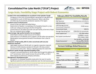 Consolidated Fire Lake North (“CFLN”) Project
Large‐Scale, Feasibility Stage Project with Robust Economics
Located in the most established iron ore district in the Labrador Trough
•
Contiguous to the north of ArcelorMittal’s operating Fire Lake Mine and 
located 60 km south of Cliffs Natural Resources’ Bloom Lake Mine
•
52 million tpa of concentrate production capacity in the region
Excellent access to infrastructure
•
Access to low‐cost hydro and skilled labour
•
Government of Quebec is completing a Pre‐Feasibility Study for a new 
multi‐user railway connecting to the Port of Sept‐Îles
•
Construction of a 50 million tpa multi‐user port facility at the Port of Sept‐
Îles is on schedule and on budget
Large tonnage, high quality hematite iron ore deposits
•
CFLN Project contains a total resource of 3.6 billion
•
CFLN resource is of sufficient size to support a 35‐40 million tpa operation
•
Metallurgical coarse‐grained hematite mineralization that is easy to 
liberate
Production of high quality, 66% Fe sinter concentrate with very low 
deleterious elements
•
High weight recovery of 39.9% with no magnetic separation required
•
Alumina is 0.52% (industry standard of 2%) with <5% silica content
•
Low alumina to silica ratio ‐ ideal as a blending product for steel mills
Significant upside through expanded feasibility study
•
Increase in annual production to 18‐20 million tpy through the addition of 
a 2nd concentrator, which would increase the pre‐tax NPV8% to C$6.5 
billion (based on preliminary company estimates)
Management’s development plan
•
Completion of a bankable feasibility study within the next 12 months
•
Significant potential to commence production over the next several years
1.
2.
3.

Includes C$9.47/t of concentrate of costs over life of mine associated with railway capital debt and interest payments
C$200 million equity component is included in the C$1.4 billion initial capex
Based on 62% Fe concentrate spot price forecast of US$115/t in years 1‐5 and US$110/t in years 6‐20. Assumes 
exchange rate of US$1:C$1

February 2013 Pre‐Feasibility Results
Mine Life
P&P Reserves
LOM Strip Ratio
LOM Average Annual 
Concentrate Production
Concentrate Grade
Average Operating Cost1
Initial Capital Cost
Rail Capital Contribution2
Project Economics3

19.6 years
465M tonnes at 32.4% Fe
2.74:1
9.3M tonnes
66% Fe
C$44.05/t of concentrate
C$1,394 million
C$200M in equity
C$1,133M in debt
Pre‐Tax NPV8% of C$3.3B
Pre‐tax IRR of 30.9%
Pre‐tax payback of 3.4 years

Fermont Holdings Global Resources
Tonnage (M t)
CFLN Project
M&I
Inferred
Total

Grade (Fe %)

746
2,821
3,567

31.1%
28.8%

Harvey‐Tuttle and Moire Lake Deposits
M&I

164

30.5%

Inferred

1,364

25.1%

Global Resource

5,095

9

 