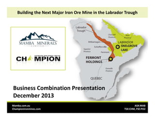 Building the Next Major Iron Ore Mine in the Labrador Trough

Business Combination Presentation
December 2013
Mamba.com.au 
Championironmines.com

ASX:MAB
TSX:CHM, FSE:PO2

 