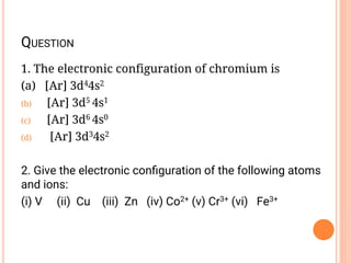 QUESTION
1. The electronic configuration of chromium is
(a) [Ar] 3d44s2
(b) [Ar] 3d5 4s1
(c) [Ar] 3d6 4s0
(d) [Ar] 3d34s2
2. Give the electronic conﬁguration of the following atoms
and ions:
(i) V (ii) Cu (iii) Zn (iv) Co2+ (v) Cr3+ (vi) Fe3+
 