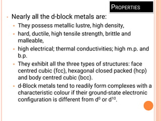PROPERTIES
• Nearly all the d-block metals are:
• They possess metallic lustre, high density,
• hard, ductile, high tensile strength, brittle and
malleable,
• high electrical; thermal conductivities; high m.p. and
b.p.
• They exhibit all the three types of structures: face
centred cubic (fcc), hexagonal closed packed (hcp)
and body centred cubic (bcc).
• d-Block metals tend to readily form complexes with a
characteristic colour if their ground-state electronic
conﬁguration is different from d0 or d10.
 