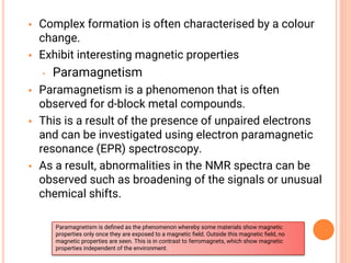 • Complex formation is often characterised by a colour
change.
• Exhibit interesting magnetic properties
• Paramagnetism
• Paramagnetism is a phenomenon that is often
observed for d-block metal compounds.
• This is a result of the presence of unpaired electrons
and can be investigated using electron paramagnetic
resonance (EPR) spectroscopy.
• As a result, abnormalities in the NMR spectra can be
observed such as broadening of the signals or unusual
chemical shifts.
Paramagnetism is deﬁned as the phenomenon whereby some materials show magnetic
properties only once they are exposed to a magnetic ﬁeld. Outside this magnetic ﬁeld, no
magnetic properties are seen. This is in contrast to ferromagnets, which show magnetic
properties independent of the environment.
 