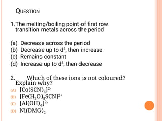 QUESTION
1.The melting/boiling point of ﬁrst row
transition metals across the period
(a) Decrease across the period
(b) Decrease up to d4, then increase
(c) Remains constant
(d) Increase up to d4, then decrease
2. Which of these ions is not coloured?
Explain why?
(A) [Co(SCN)4]2-
(B) [Fe(H2O)5SCN]2+
(C) [Al(OH)4]2-
(D) Ni(DMG)2
 