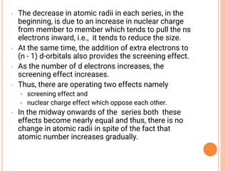 • The decrease in atomic radii in each series, in the
beginning, is due to an increase in nuclear charge
from member to member which tends to pull the ns
electrons inward, i.e., it tends to reduce the size.
• At the same time, the addition of extra electrons to
(n - 1) d-orbitals also provides the screening effect.
• As the number of d electrons increases, the
screening effect increases.
• Thus, there are operating two effects namely
• screening effect and
• nuclear charge effect which oppose each other.
• In the midway onwards of the series both these
effects become nearly equal and thus, there is no
change in atomic radii in spite of the fact that
atomic number increases gradually.
 