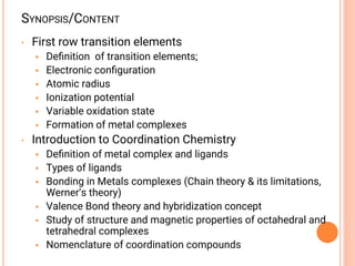 SYNOPSIS/CONTENT
• First row transition elements
• Deﬁnition of transition elements;
• Electronic conﬁguration
• Atomic radius
• Ionization potential
• Variable oxidation state
• Formation of metal complexes
• Introduction to Coordination Chemistry
• Deﬁnition of metal complex and ligands
• Types of ligands
• Bonding in Metals complexes (Chain theory & its limitations,
Werner’s theory)
• Valence Bond theory and hybridization concept
• Study of structure and magnetic properties of octahedral and
tetrahedral complexes
• Nomenclature of coordination compounds
 