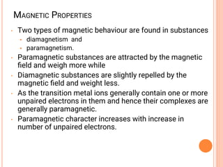 MAGNETIC PROPERTIES
• Two types of magnetic behaviour are found in substances
• diamagnetism and
• paramagnetism.
• Paramagnetic substances are attracted by the magnetic
ﬁeld and weigh more while
• Diamagnetic substances are slightly repelled by the
magnetic ﬁeld and weight less.
• As the transition metal ions generally contain one or more
unpaired electrons in them and hence their complexes are
generally paramagnetic.
• Paramagnetic character increases with increase in
number of unpaired electrons.
 