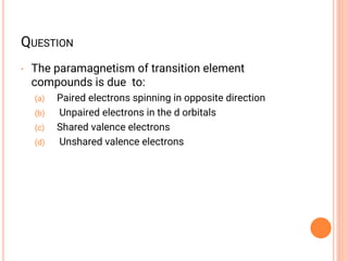 QUESTION
• The paramagnetism of transition element
compounds is due to:
(a) Paired electrons spinning in opposite direction
(b) Unpaired electrons in the d orbitals
(c) Shared valence electrons
(d) Unshared valence electrons
 