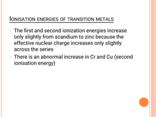 IONISATION ENERGIES OF TRANSITION METALS
• The ﬁrst and second ionization energies increase
only slightly from scandium to zinc because the
effective nuclear charge increases only slightly
across the series
• There is an abnormal increase in Cr and Cu (second
ionisation energy)
 
