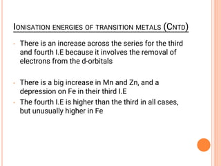 IONISATION ENERGIES OF TRANSITION METALS (CNTD)
• There is an increase across the series for the third
and fourth I.E because it involves the removal of
electrons from the d-orbitals
• There is a big increase in Mn and Zn, and a
depression on Fe in their third I.E
• The fourth I.E is higher than the third in all cases,
but unusually higher in Fe
 
