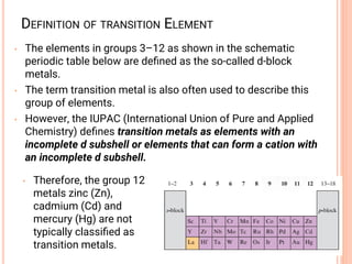 DEFINITION OF TRANSITION ELEMENT
• The elements in groups 3–12 as shown in the schematic
periodic table below are deﬁned as the so-called d-block
metals.
• The term transition metal is also often used to describe this
group of elements.
• However, the IUPAC (International Union of Pure and Applied
Chemistry) deﬁnes transition metals as elements with an
incomplete d subshell or elements that can form a cation with
an incomplete d subshell.
• Therefore, the group 12
metals zinc (Zn),
cadmium (Cd) and
mercury (Hg) are not
typically classiﬁed as
transition metals.
 