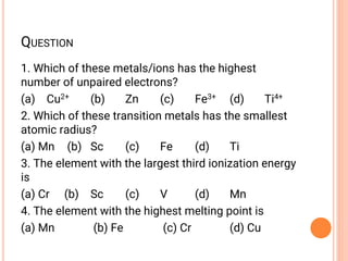 QUESTION
1. Which of these metals/ions has the highest
number of unpaired electrons?
(a) Cu2+ (b) Zn (c) Fe3+ (d) Ti4+
2. Which of these transition metals has the smallest
atomic radius?
(a) Mn (b) Sc (c) Fe (d) Ti
3. The element with the largest third ionization energy
is
(a) Cr (b) Sc (c) V (d) Mn
4. The element with the highest melting point is
(a) Mn (b) Fe (c) Cr (d) Cu
 