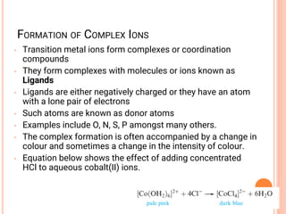 FORMATION OF COMPLEX IONS
• Transition metal ions form complexes or coordination
compounds
• They form complexes with molecules or ions known as
Ligands
• Ligands are either negatively charged or they have an atom
with a lone pair of electrons
• Such atoms are known as donor atoms
• Examples include O, N, S, P amongst many others.
• The complex formation is often accompanied by a change in
colour and sometimes a change in the intensity of colour.
• Equation below shows the effect of adding concentrated
HCl to aqueous cobalt(II) ions.
 