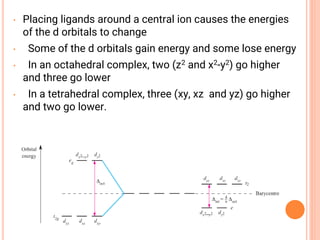 • Placing ligands around a central ion causes the energies
of the d orbitals to change
• Some of the d orbitals gain energy and some lose energy
• In an octahedral complex, two (z2 and x2-y2) go higher
and three go lower
• In a tetrahedral complex, three (xy, xz and yz) go higher
and two go lower.
 