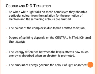 COLOUR AND D-D TRANSITION
• So when white light falls on these complexes they absorb a
particular colour from the radiation for the promotion of
electron and the remaining colours are emitted.
• The colour of the complex is due to this emitted radiation.
• Degree of splitting depends on the CENTRAL METAL ION and
the LIGAND
• The energy difference between the levels affects how much
energy is absorbed when an electron is promoted.
• The amount of energy governs the colour of light absorbed.
 