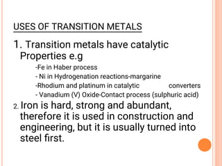 USES OF TRANSITION METALS
1. Transition metals have catalytic
Properties e.g
-Fe in Haber process
- Ni in Hydrogenation reactions-margarine
-Rhodium and platinum in catalytic converters
- Vanadium (V) Oxide-Contact process (sulphuric acid)
2. Iron is hard, strong and abundant,
therefore it is used in construction and
engineering, but it is usually turned into
steel ﬁrst.
 