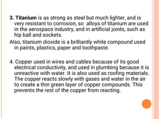 3. Titanium is as strong as steel but much lighter, and is
very resistant to corrosion, so alloys of titanium are used
in the aerospace industry, and in artiﬁcial joints, such as
hip ball and sockets.
Also, titanium dioxide is a brilliantly white compound used
in paints, plastics, paper and toothpaste.
4. Copper used in wires and cables because of its good
electrical conductivity, and used in plumbing because it is
unreactive with water. It is also used as rooﬁng materials.
The copper reacts slowly with gases and water in the air
to create a thin green layer of copper compounds. This
prevents the rest of the copper from reacting.
 