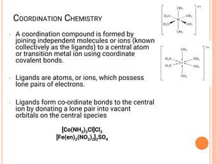 COORDINATION CHEMISTRY
• A coordination compound is formed by
joining independent molecules or ions (known
collectively as the ligands) to a central atom
or transition metal ion using coordinate
covalent bonds.
• Ligands are atoms, or ions, which possess
lone pairs of electrons.
• Ligands form co-ordinate bonds to the central
ion by donating a lone pair into vacant
orbitals on the central species
[Co(NH3)5Cl]Cl2
[Fe(en)2(NO2)2]2SO4
 
