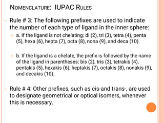 NOMENCLATURE: IUPAC RULES
• Rule # 3: The following preﬁxes are used to indicate
the number of each type of ligand in the inner sphere:
• a. If the ligand is not chelating: di (2), tri (3), tetra (4), penta
(5), hexa (6), hepta (7), octa (8), nona (9), and deca (10).
• b. If the ligand is a chelate, the preﬁx is followed by the name
of the ligand in parentheses: bis (2), tris (3), tetrakis (4),
pentakis (5), hexakis (6), heptakis (7), octakis (8), nonakis (9),
and decakis (10).
• Rule # 4: Other preﬁxes, such as cis-and trans-, are used
to designate geometrical or optical isomers, whenever
this is necessary.
 