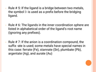 • Rule # 5: If the ligand is a bridge between two metals,
the symbol - is used as a preﬁx before the bridging
ligand.
• Rule # 6: The ligands in the inner coordination sphere are
listed in alphabetical order of the ligand’s root name
(ignoring any preﬁxes).
• Rule # 7: If the anion is a coordination compound, the
sufﬁx -ate is used; some metals have special names in
this case: ferrate (Fe), stannate (Sn), plumbate (Pb),
argentate (Ag), and aurate (Au)
 