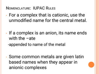 NOMENCLATURE: IUPAC RULES
• For a complex that is cationic, use the
unmodiﬁed name for the central metal.
• If a complex is an anion, its name ends
with the –ate
-appended to name of the metal
• Some common metals are given latin
based names when they appear in
anionic complexes
 
