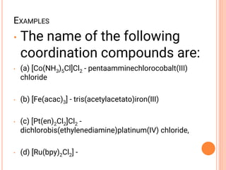 EXAMPLES
• The name of the following
coordination compounds are:
• (a) [Co(NH3)5Cl]Cl2 - pentaamminechlorocobalt(III)
chloride
• (b) [Fe(acac)3] - tris(acetylacetato)iron(III)
• (c) [Pt(en)2Cl2]Cl2 -
dichlorobis(ethylenediamine)platinum(IV) chloride,
• (d) [Ru(bpy)2Cl2] -
 