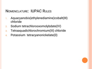 1. Aquacyanobis(ethylenediamine)cobalt(III)
chloride
2. Sodium tetrachlorooxomolybdate(IV)
3. Tetraaquadichlorochromium(III) chloride
4. Potassium tetracyanonickelate(0)
NOMENCLATURE: IUPAC RULES
 