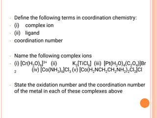 • Deﬁne the following terms in coordination chemistry:
• (i) complex ion
• (ii) ligand
• coordination number
• Name the following complex ions
• (i) [Cr(H2O)6]3+ (ii) K2[TiCl6] (iii) [Pt(H2O)4(C2O4)]Br
2 (iv) [Co(NH3)6]Cl3 (v) [Co(H2NCH2CH2NH2)2Cl2]Cl
• State the oxidation number and the coordination number
of the metal in each of these complexes above
 