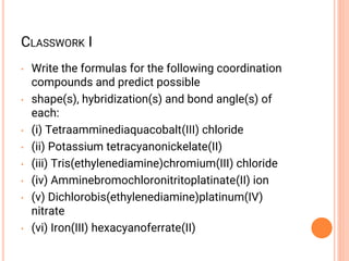CLASSWORK I
• Write the formulas for the following coordination
compounds and predict possible
• shape(s), hybridization(s) and bond angle(s) of
each:
• (i) Tetraamminediaquacobalt(III) chloride
• (ii) Potassium tetracyanonickelate(II)
• (iii) Tris(ethylenediamine)chromium(III) chloride
• (iv) Amminebromochloronitritoplatinate(II) ion
• (v) Dichlorobis(ethylenediamine)platinum(IV)
nitrate
• (vi) Iron(III) hexacyanoferrate(II)
 