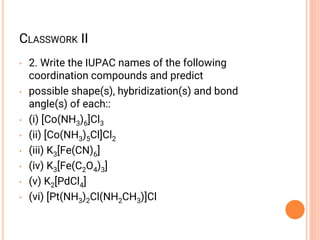 CLASSWORK II
• 2. Write the IUPAC names of the following
coordination compounds and predict
• possible shape(s), hybridization(s) and bond
angle(s) of each::
• (i) [Co(NH3)6]Cl3
• (ii) [Co(NH3)5Cl]Cl2
• (iii) K3[Fe(CN)6]
• (iv) K3[Fe(C2O4)3]
• (v) K2[PdCl4]
• (vi) [Pt(NH3)2Cl(NH2CH3)]Cl
 