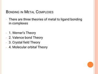 BONDING IN METAL COMPLEXES
• There are three theories of metal to ligand bonding
in complexes
• 1. Werner’s Theory
• 2. Valence bond Theory
• 3. Crystal ﬁeld Theory
• 4. Molecular orbital Theory
 