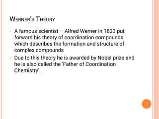 WERNER’S THEORY
• A famous scientist – Alfred Werner in 1823 put
forward his theory of coordination compounds
which describes the formation and structure of
complex compounds
• Due to this theory he is awarded by Nobel prize and
he is also called the ‘Father of Coordination
Chemistry’.
 