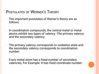 POSTULATES OF WERNER’S THEORY
• The important postulates of Werner’s theory are as
follows:
• In coordination compounds, the central metal or metal
atoms exhibit two types of valency -The primary valency
and the secondary valency.
• The primary valency corresponds to oxidation state and
the secondary valency corresponds to coordination
number.
• Every metal atom has a ﬁxed number of secondary
valencies, For Example: It has ﬁxed coordinate number.
 