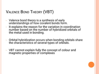 VALENCE BOND THEORY (VBT)
• Valence bond theory is a synthesis of early
understandings of how covalent bonds form.
• It explains the reason for the variation in coordination
number based on the number of hybridized orbitals of
the metal used in bonding.
• Orbital hybridization occurs when bonding orbitals share
the characteristics of several types of orbitals.
• VBT cannot explain fully the concept of colour and
magnetic properties of complexes
 