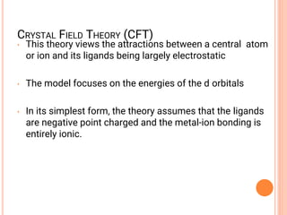 CRYSTAL FIELD THEORY (CFT)
• This theory views the attractions between a central atom
or ion and its ligands being largely electrostatic
• The model focuses on the energies of the d orbitals
• In its simplest form, the theory assumes that the ligands
are negative point charged and the metal-ion bonding is
entirely ionic.
 
