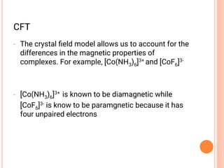 CFT
• The crystal ﬁeld model allows us to account for the
differences in the magnetic properties of
complexes. For example, [Co(NH3)6]3+ and [CoF6]3-
• [Co(NH3)6]3+ is known to be diamagnetic while
[CoF6]3- is know to be paramgnetic because it has
four unpaired electrons
 