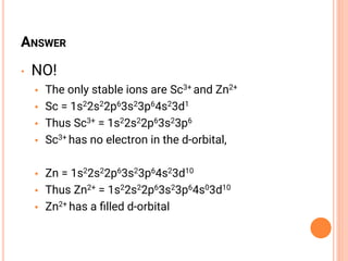 ANSWER
• NO!
• The only stable ions are Sc3+ and Zn2+
• Sc = 1s22s22p63s23p64s23d1
• Thus Sc3+ = 1s22s22p63s23p6
• Sc3+ has no electron in the d-orbital,
• Zn = 1s22s22p63s23p64s23d10
• Thus Zn2+ = 1s22s22p63s23p64s03d10
• Zn2+ has a ﬁlled d-orbital
 