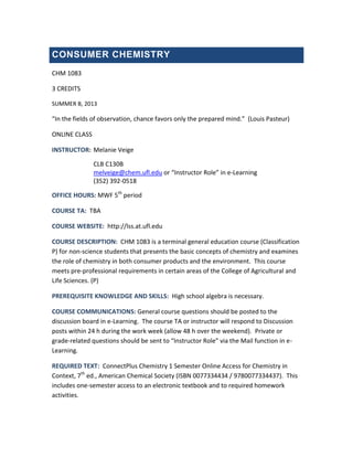 CONSUMER CHEMISTRY
CHM 1083
3 CREDITS
SUMMER B, 2013
“In the fields of observation, chance favors only the prepared mind.” (Louis Pasteur)
ONLINE CLASS
INSTRUCTOR: Melanie Veige
CLB C130B
melveige@chem.ufl.edu or “Instructor Role” in e-Learning
(352) 392-0518
OFFICE HOURS: MWF 5th
period
COURSE TA: TBA
COURSE WEBSITE: http://lss.at.ufl.edu
COURSE DESCRIPTION: CHM 1083 is a terminal general education course (Classification
P) for non-science students that presents the basic concepts of chemistry and examines
the role of chemistry in both consumer products and the environment. This course
meets pre-professional requirements in certain areas of the College of Agricultural and
Life Sciences. (P)
PREREQUISITE KNOWLEDGE AND SKILLS: High school algebra is necessary.
COURSE COMMUNICATIONS: General course questions should be posted to the
discussion board in e-Learning. The course TA or instructor will respond to Discussion
posts within 24 h during the work week (allow 48 h over the weekend). Private or
grade-related questions should be sent to “Instructor Role” via the Mail function in e-
Learning.
REQUIRED TEXT: ConnectPlus Chemistry 1 Semester Online Access for Chemistry in
Context, 7th
ed., American Chemical Society (ISBN 0077334434 / 9780077334437). This
includes one-semester access to an electronic textbook and to required homework
activities.
 