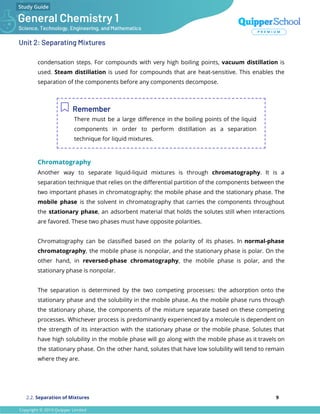Unit 2: Separating Mixtures
condensation steps. For compounds with very high boiling points, vacuum distillation is
used. Steam distillation is used for compounds that are heat-sensitive. This enables the
separation of the components before any components decompose.
Remember
There must be a large diﬀerence in the boiling points of the liquid
components in order to perform distillation as a separation
technique for liquid mixtures.
Chromatography
Another way to separate liquid-liquid mixtures is through chromatography. It is a
separation technique that relies on the diﬀerential partition of the components between the
two important phases in chromatography: the mobile phase and the stationary phase. The
mobile phase is the solvent in chromatography that carries the components throughout
the stationary phase, an adsorbent material that holds the solutes still when interactions
are favored. These two phases must have opposite polarities.
Chromatography can be classiﬁed based on the polarity of its phases. In normal-phase
chromatography, the mobile phase is nonpolar, and the stationary phase is polar. On the
other hand, in reversed-phase chromatography, the mobile phase is polar, and the
stationary phase is nonpolar.
The separation is determined by the two competing processes: the adsorption onto the
stationary phase and the solubility in the mobile phase. As the mobile phase runs through
the stationary phase, the components of the mixture separate based on these competing
processes. Whichever process is predominantly experienced by a molecule is dependent on
the strength of its interaction with the stationary phase or the mobile phase. Solutes that
have high solubility in the mobile phase will go along with the mobile phase as it travels on
the stationary phase. On the other hand, solutes that have low solubility will tend to remain
where they are.
2.2. Separation of Mixtures 9
 