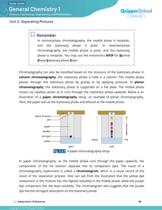 Unit 2: Separating Mixtures
Remember
In normal-phase chromatography, the mobile phase is nonpolar,
and the stationary phase is polar. In reversed-phase
chromatography, the mobile phase is polar, and the stationary
phase is nonpolar. You may use the mnemonics NPSP for Normal
Phase Stationary phase Polar.
Chromatography can also be classiﬁed based on the structure of the stationary phase. In
column chromatography, the stationary phase is held in a column. The mobile phase
passes through the stationary phase by gravity or by applying pressure. In planar
chromatography, the stationary phase is supported on a ﬂat plate. The mobile phase
moves via capillary action as it runs through the stationary phase upwards. Below is an
illustration of a paper chromatography setup, an example of planar chromatography.
Here, the paper acts as the stationary phase and ethanol as the mobile phase.
Fig. 2.2.5. A paper chromatography setup
In paper chromatography, as the mobile phase runs through the paper upwards, the
components of the ink solution separate into its component dyes. The result of a
chromatography experiment is called a chromatogram, which is a visual record of the
result of the separation process. One can see from the illustration that the yellow dye
component in the mixture has the highest solubility in the mobile phase, while the purple
dye component has the least solubility. The chromatogram also suggests that the purple
dye has the strongest adsorption on the stationary phase.
2.2. Separation of Mixtures 10
 