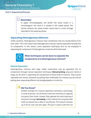 Unit 2: Separating Mixtures
Remember
In paper chromatography, the farther the solute travels in a
chromatogram, the more it is soluble in the mobile phase. The
shorter distance the solute travels means that it is more strongly
adsorbed in the stationary phase.
Separating Heterogeneous Mixtures
Unlike solutions, heterogeneous mixtures have components that are visually distinct from
each other. This is the reason why heterogeneous mixtures may be separated manually into
its components. In this section, some separation techniques that can be employed in
separating the components of heterogeneous mixtures will be discussed.
What techniques can be done to separate the
components of a heterogeneous mixture?
Manual Separation
Heterogeneous mixtures with large, visible components may be separated into its
components through manual separation techniques. Manual picking using your hands or
tongs can be done in separating the components of these kinds of mixtures. They may be
separated into various containers by picking them individually. For instance, you do manual
picking when separating diﬀerent non-biodegradables in a trash bin.
Did You Know?
Another example of a manual separation technique is winnowing.
In some provinces, not all farmers have the machinery to separate
rice grains from husks. Instead, they separate the hard covering of
rice grains through winnowing. In this method, the rice grains with
husks are placed into a bilao or any ﬂat pan. The mixture is thrown
up in the air over and over again. The pan is used to catch the rice
2.2. Separation of Mixtures 11
 