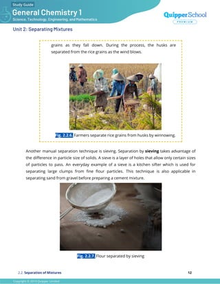 Unit 2: Separating Mixtures
grains as they fall down. During the process, the husks are
separated from the rice grains as the wind blows.
Fig. 2.2.6. Farmers separate rice grains from husks by winnowing.
Another manual separation technique is sieving. Separation by sieving takes advantage of
the diﬀerence in particle size of solids. A sieve is a layer of holes that allow only certain sizes
of particles to pass. An everyday example of a sieve is a kitchen sifter which is used for
separating large clumps from ﬁne ﬂour particles. This technique is also applicable in
separating sand from gravel before preparing a cement mixture.
Fig. 2.2.7. Flour separated by sieving
2.2. Separation of Mixtures 12
 