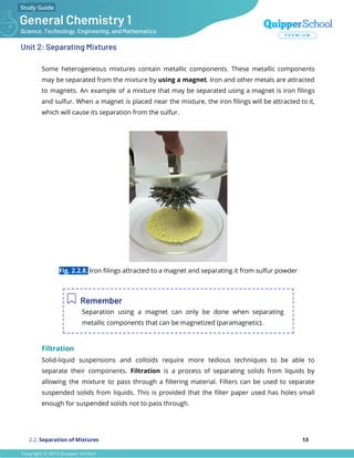 Unit 2: Separating Mixtures
Some heterogeneous mixtures contain metallic components. These metallic components
may be separated from the mixture by using a magnet. Iron and other metals are attracted
to magnets. An example of a mixture that may be separated using a magnet is iron ﬁlings
and sulfur. When a magnet is placed near the mixture, the iron ﬁlings will be attracted to it,
which will cause its separation from the sulfur.
Fig. 2.2.8. Iron ﬁlings attracted to a magnet and separating it from sulfur powder
Remember
Separation using a magnet can only be done when separating
metallic components that can be magnetized (paramagnetic).
Filtration
Solid-liquid suspensions and colloids require more tedious techniques to be able to
separate their components. Filtration is a process of separating solids from liquids by
allowing the mixture to pass through a ﬁltering material. Filters can be used to separate
suspended solids from liquids. This is provided that the ﬁlter paper used has holes small
enough for suspended solids not to pass through.
2.2. Separation of Mixtures 13
 