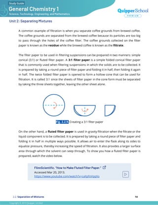 Unit 2: Separating Mixtures
A common example of ﬁltration is when you separate coﬀee grounds from brewed coﬀee.
The coﬀee grounds are separated from the brewed coﬀee because its particles are too big
to pass through the holes of the coﬀee ﬁlter. The coﬀee grounds collected on the ﬁlter
paper is known as the residue while the brewed coﬀee is known as the ﬁltrate.
The ﬁlter paper to be used in ﬁltering suspensions can be prepared in two manners: simple
conical (3:1) or ﬂuted ﬁlter paper. A 3:1 ﬁlter paper is a simple folded conical ﬁlter paper
that is commonly used when ﬁltering suspensions in which the solids are to be collected. It
is prepared by taking a round piece of ﬁlter paper and folding it in half, then folding it again
in half. The twice folded ﬁlter paper is opened to form a hollow cone that can be used for
ﬁltration. It is called 3:1 since the sheets of ﬁlter paper in the cone form must be separated
by taking the three sheets together, leaving the other sheet alone.
Fig. 2.2.9. Creating a 3:1 ﬁlter paper
On the other hand, a ﬂuted ﬁlter paper is used in gravity ﬁltration when the ﬁltrate or the
liquid component is to be collected. It is prepared by taking a round piece of ﬁlter paper and
folding it in half in multiple ways possible. It allows air to enter the ﬂask along its sides to
equalize pressure, thereby increasing the speed of ﬁltration. It also provides a larger surface
area through which the solvent can seep through. To show you how a ﬂuted ﬁlter paper is
prepared, watch the video below.
FlinnScientiﬁc. “How to Make Fluted Filter Paper.”
Accessed Mar 20, 2013.
https://www.youtube.com/watch?v=caXpfoVqqXo
2.2. Separation of Mixtures 14
 