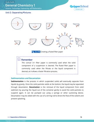 Unit 2: Separating Mixtures
Fig. 2.2.10. Creating a ﬂuted ﬁlter paper
Remember
The conical 3:1 ﬁlter paper is commonly used when the solid
component of a suspension is desired. The ﬂuted ﬁlter paper is
commonly used when the ﬁltrate or the liquid component is
desired, as it allows a faster ﬁltration process.
Sedimentation and Decantation
Sedimentation is the process in which suspended solids will eventually separate from
liquids by gravity. Once the solid particles settle at the bottom, the liquid may be separated
through decantation. Decantation is the removal of the liquid component from solid
sediment by pouring the liquid out of the container gently to avoid the solid particles to
suspend again. It can be pumped out using a syringe or other suctioning device.
Decantation may be aided with the use of a stirring rod to direct the ﬂow of the solvent and
prevent splashing.
2.2. Separation of Mixtures 15
 