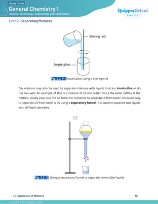 Unit 2: Separating Mixtures
Fig. 2.2.11. Decantation using a stirring rod
Decantation may also be used to separate mixtures with liquids that are immiscible or do
not mix well. An example of this is a mixture of oil and water. Since the water settles at the
bottom, slowly pour out the oil from the container to separate it from water. An easier way
to separate oil from water is by using a separatory funnel. It is used to separate two liquids
with diﬀerent densities.
Fig. 2.2.12. Using a separatory funnel to separate immiscible liquids
2.2. Separation of Mixtures 16
 