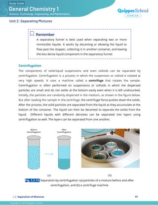 Unit 2: Separating Mixtures
Remember
A separatory funnel is best used when separating two or more
immiscible liquids. It works by decanting or allowing the liquid to
ﬂow past the stopper, collecting it in another container, and leaving
the less dense liquid component in the separatory funnel.
Centrifugation
The components of solid-liquid suspensions and even colloids can be separated by
centrifugation. Centrifugation is a process in which the suspension or colloid is rotated at
very high speeds. It uses a machine called a centrifuge that rotates the sample.
Centrifugation is often performed on suspensions or colloids in which the dispersed
particles are small and do not settle at the bottom easily even when it is left undisturbed.
Initially, the particles are randomly dispersed in the medium, as shown in the ﬁgure below.
But after loading the sample in the centrifuge, the centrifugal force pushes down the solids.
After the process, the solid particles are separated from the liquid as they accumulate at the
bottom of the container. The liquid can then be decanted to separate the solids from the
liquid. Diﬀerent liquids with diﬀerent densities can be separated into layers using
centrifugation as well. The layers can be separated from one another.
(a) (b)
Fig. 2.2.13. Separation by centrifugation: (a) particles of a mixture before and after
centrifugation, and (b) a centrifuge machine
2.2. Separation of Mixtures 17
 