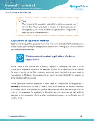 Unit 2: Separating Mixtures
Tips
When choosing the separation method to be done on mixtures, you
have to ﬁrst know what type of mixture it is (homogeneous or
heterogeneous). You must also know the phases of its components
when separated from the mixture.
Applications of Separation Methods
Separation techniques ﬁnd great use in our daily lives and in a variety of diﬀerent industries.
In this section, some examples of applications of separation techniques in various industrial
processes willbe enumerated.
What are some important applications of mixture
separations?
In the chemical and pharmaceutical industry, separation techniques are used to purify
chemicals to acceptable standards. For example, in order for a medicine to be acceptable
for use, it has to be puriﬁed to remove extremely toxic chemicals that were used to
manufacture it. Medicines like paracetamol or aspirin, are recrystallized from solution to
bring it to acceptable standards.
In the petroleum industry, distillation is often used as a method to purify products. A
reﬁnery is an industrial site that is used to reﬁne substances like oil, alcohol, and other
substances. Crude oil is distilled to gasoline, kerosene and other petroleum products in
order to be acceptable for applications. Petroleum products are used as fuel, which is
essential to the production of many other products and supports a comfortable way of
modern living.
2.2. Separation of Mixtures 18
 
