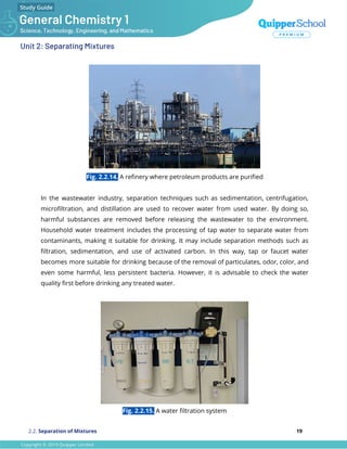 Unit 2: Separating Mixtures
Fig. 2.2.14. A reﬁnery where petroleum products are puriﬁed
In the wastewater industry, separation techniques such as sedimentation, centrifugation,
microﬁltration, and distillation are used to recover water from used water. By doing so,
harmful substances are removed before releasing the wastewater to the environment.
Household water treatment includes the processing of tap water to separate water from
contaminants, making it suitable for drinking. It may include separation methods such as
ﬁltration, sedimentation, and use of activated carbon. In this way, tap or faucet water
becomes more suitable for drinking because of the removal of particulates, odor, color, and
even some harmful, less persistent bacteria. However, it is advisable to check the water
quality ﬁrst before drinking any treated water.
Fig. 2.2.15. A water ﬁltration system
2.2. Separation of Mixtures 19
 