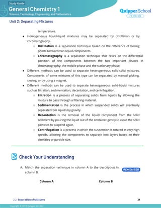 Unit 2: Separating Mixtures
temperature.
● Homogeneous liquid-liquid mixtures may be separated by distillation or by
chromatography.
○ Distillation is a separation technique based on the diﬀerence of boiling
points between two liquid components.
○ Chromatography is a separation technique that relies on the diﬀerential
partition of the components between the two important phases in
chromatography: the mobile phase and the stationary phase.
● Diﬀerent methods can be used to separate heterogeneous solid-solid mixtures.
Components of some mixtures of this type can be separated by manual picking,
sieving, or by using a magnet.
● Diﬀerent methods can be used to separate heterogeneous solid-liquid mixtures
such as ﬁltration, sedimentation, decantation, and centrifugation.
○ Filtration is a process of separating solids from liquids by allowing the
mixture to pass through a ﬁltering material.
○ Sedimentation is the process in which suspended solids will eventually
separate from liquids by gravity.
○ Decantation is the removal of the liquid component from the solid
sediment by pouring the liquid out of the container gently to avoid the solid
particles to suspend again.
○ Centrifugation is a process in which the suspension is rotated at very high
speeds, allowing the components to separate into layers based on their
densities or particle size.
___________________________________________________________________________________________
Check Your Understanding
A. Match the separation technique in column A to the description in
column B.
Column A Column B
2.2. Separation of Mixtures 21
 