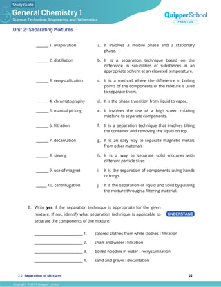 Unit 2: Separating Mixtures
_______ 1. evaporation a. It involves a mobile phase and a stationary
phase.
_______ 2. distillation b. It is a separation technique based on the
diﬀerence in solubilities of substances in an
appropriate solvent at an elevated temperature.
_______ 3. recrystallization c. It is a method where the diﬀerence in boiling
points of the components of the mixture is used
to separate them.
_______ 4. chromatography d. It is the phase transition from liquid to vapor.
_______ 5. manual picking e. It involves the use of a high speed rotating
machine to separate components.
_______ 6. ﬁltration f. It is a separation technique that involves tilting
the container and removing the liquid on top.
_______ 7. decantation g. It is an easy way to separate magnetic metals
from other materials
_______ 8. sieving h. It is a way to separate solid mixtures with
diﬀerent particle sizes
_______ 9. use of magnet i. It is the separation of components using hands
or tongs.
______ 10. centrifugation j. It is the separation of liquid and solid by passing
the mixture through a ﬁltering material.
B. Write yes if the separation technique is appropriate for the given
mixture. If not, identify what separation technique is applicable to
separate the components of the mixture.
___________________________ 1. colored clothes from white clothes : ﬁltration
___________________________ 2. chalk and water : ﬁltration
___________________________ 3. boiled noodles in water : recrystallization
___________________________ 4. sand and gravel : decantation
2.2. Separation of Mixtures 22
 